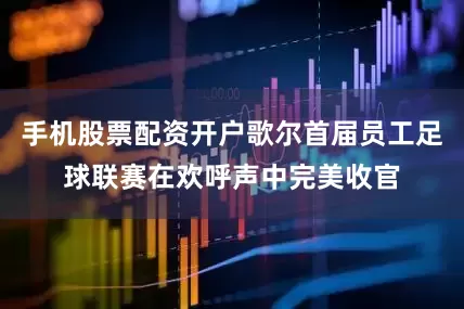 手机股票配资开户歌尔首届员工足球联赛在欢呼声中完美收官