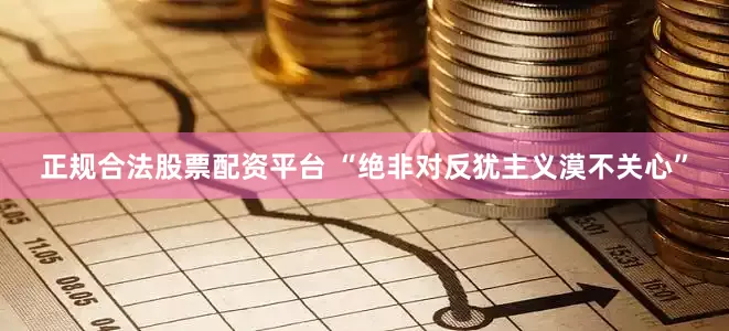 正规合法股票配资平台 “绝非对反犹主义漠不关心”