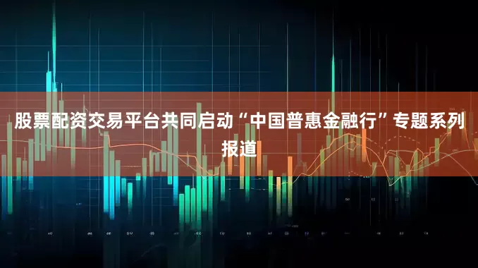 股票配资交易平台共同启动“中国普惠金融行”专题系列报道