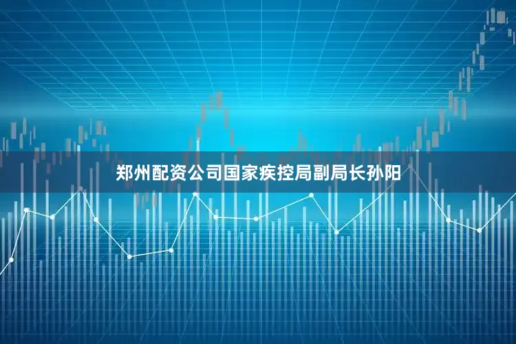 郑州配资公司国家疾控局副局长孙阳