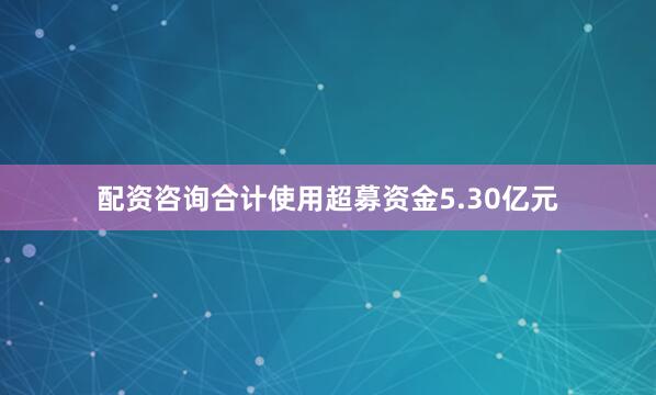 配资咨询合计使用超募资金5.30亿元