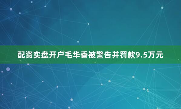 配资实盘开户毛华香被警告并罚款9.5万元