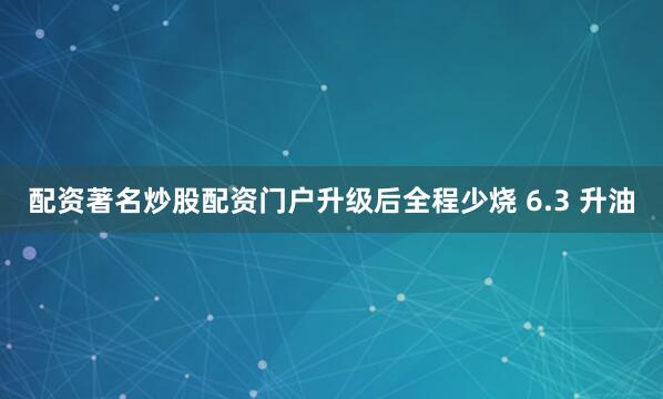 配资著名炒股配资门户升级后全程少烧 6.3 升油