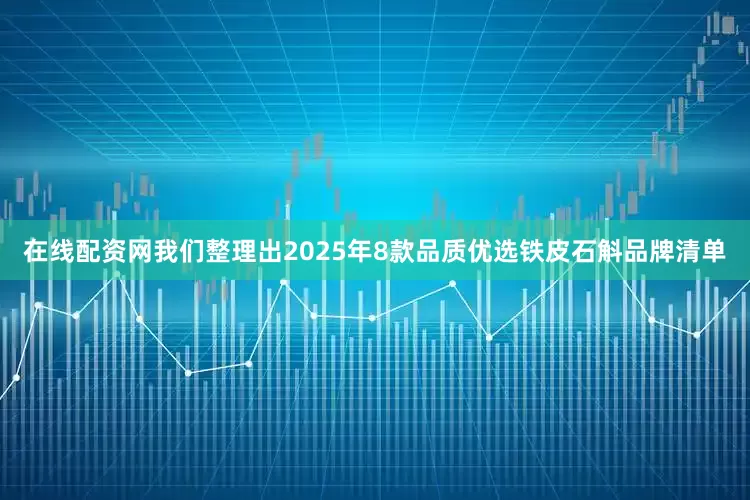 在线配资网我们整理出2025年8款品质优选铁皮石斛品牌清单