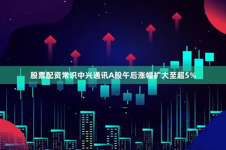 股票配资常识中兴通讯A股午后涨幅扩大至超5%
