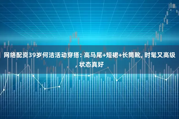网络配资39岁何洁活动穿搭: 高马尾+短裙+长筒靴, 时髦又高级, 状态真好