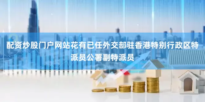配资炒股门户网站花有已任外交部驻香港特别行政区特派员公署副特派员